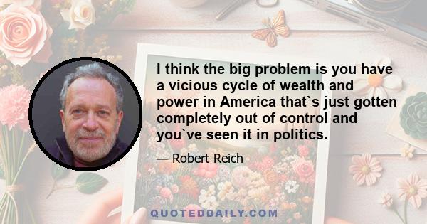 I think the big problem is you have a vicious cycle of wealth and power in America that`s just gotten completely out of control and you`ve seen it in politics.