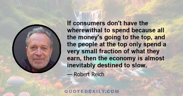 If consumers don't have the wherewithal to spend because all the money's going to the top, and the people at the top only spend a very small fraction of what they earn, then the economy is almost inevitably destined to