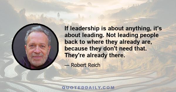 If leadership is about anything, it's about leading. Not leading people back to where they already are, because they don't need that. They're already there.