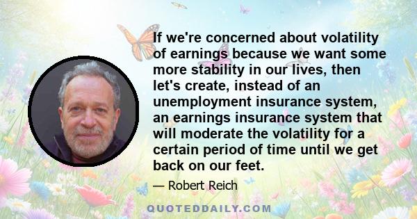 If we're concerned about volatility of earnings because we want some more stability in our lives, then let's create, instead of an unemployment insurance system, an earnings insurance system that will moderate the