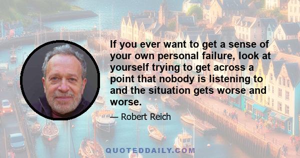 If you ever want to get a sense of your own personal failure, look at yourself trying to get across a point that nobody is listening to and the situation gets worse and worse.