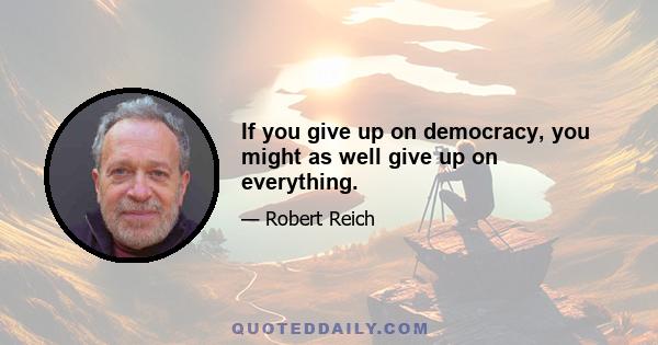 If you give up on democracy, you might as well give up on everything.