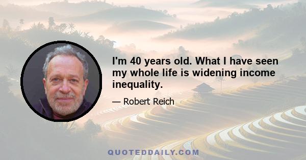 I'm 40 years old. What I have seen my whole life is widening income inequality.