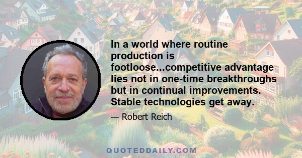 In a world where routine production is footloose...competitive advantage lies not in one-time breakthroughs but in continual improvements. Stable technologies get away.