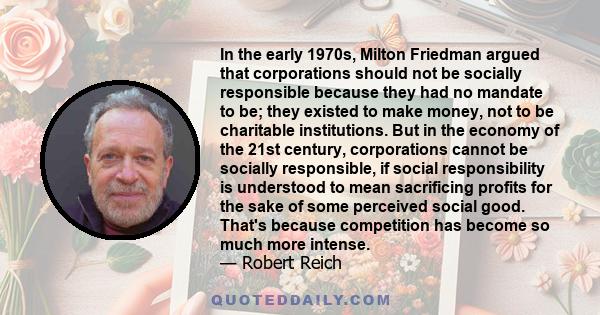 In the early 1970s, Milton Friedman argued that corporations should not be socially responsible because they had no mandate to be; they existed to make money, not to be charitable institutions. But in the economy of the 