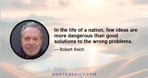 In the life of a nation, few ideas are more dangerous than good solutions to the wrong problems.