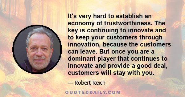 It's very hard to establish an economy of trustworthiness. The key is continuing to innovate and to keep your customers through innovation, because the customers can leave. But once you are a dominant player that