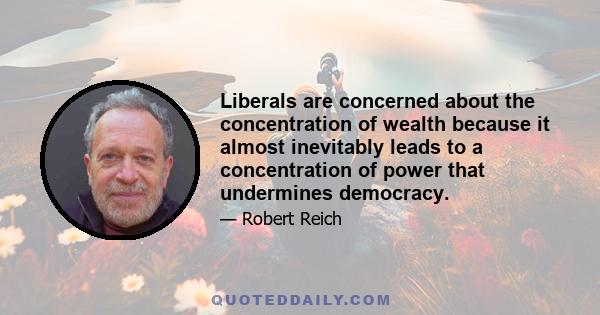 Liberals are concerned about the concentration of wealth because it almost inevitably leads to a concentration of power that undermines democracy.