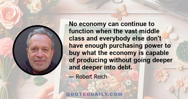 No economy can continue to function when the vast middle class and everybody else don't have enough purchasing power to buy what the economy is capable of producing without going deeper and deeper into debt.