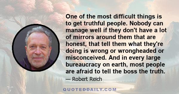 One of the most difficult things is to get truthful people. Nobody can manage well if they don't have a lot of mirrors around them that are honest, that tell them what they're doing is wrong or wrongheaded or