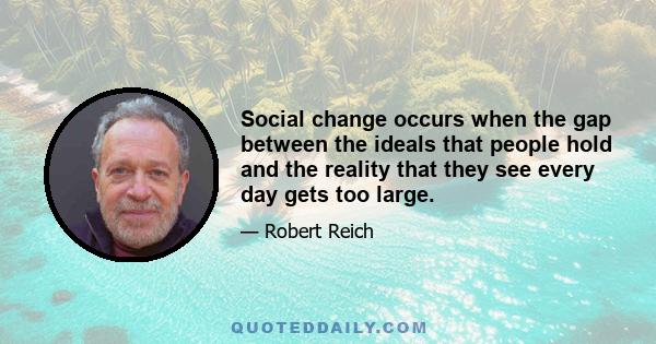 Social change occurs when the gap between the ideals that people hold and the reality that they see every day gets too large.