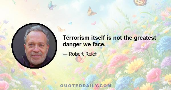 Terrorism itself is not the greatest danger we face.