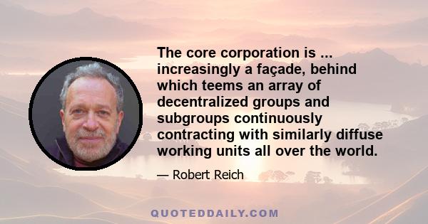 The core corporation is ... increasingly a façade, behind which teems an array of decentralized groups and subgroups continuously contracting with similarly diffuse working units all over the world.