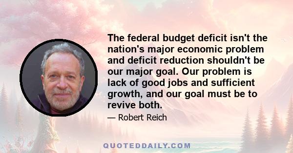 The federal budget deficit isn't the nation's major economic problem and deficit reduction shouldn't be our major goal. Our problem is lack of good jobs and sufficient growth, and our goal must be to revive both.