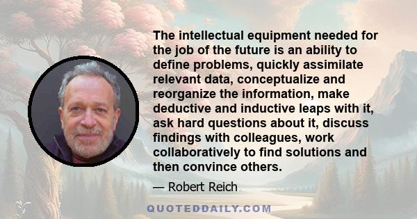 The intellectual equipment needed for the job of the future is an ability to define problems, quickly assimilate relevant data, conceptualize and reorganize the information, make deductive and inductive leaps with it,