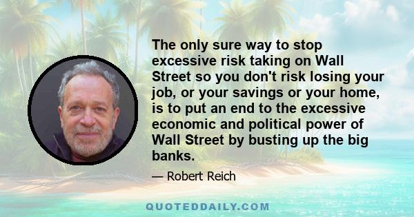 The only sure way to stop excessive risk taking on Wall Street so you don't risk losing your job, or your savings or your home, is to put an end to the excessive economic and political power of Wall Street by busting up 