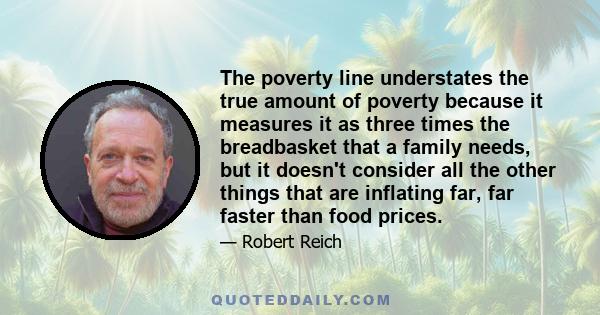 The poverty line understates the true amount of poverty because it measures it as three times the breadbasket that a family needs, but it doesn't consider all the other things that are inflating far, far faster than