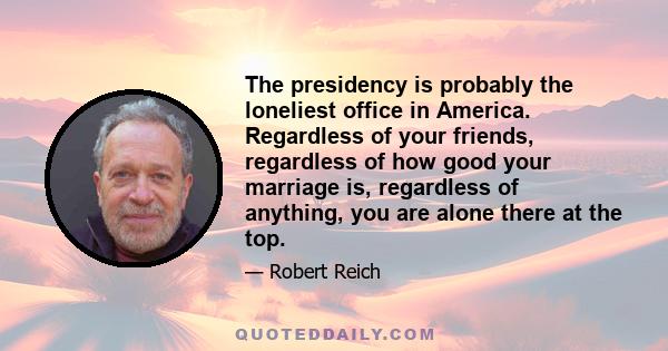 The presidency is probably the loneliest office in America. Regardless of your friends, regardless of how good your marriage is, regardless of anything, you are alone there at the top.