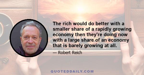 The rich would do better with a smaller share of a rapidly growing economy then they're doing now with a large share of an economy that is barely growing at all.