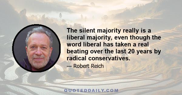 The silent majority really is a liberal majority, even though the word liberal has taken a real beating over the last 20 years by radical conservatives.