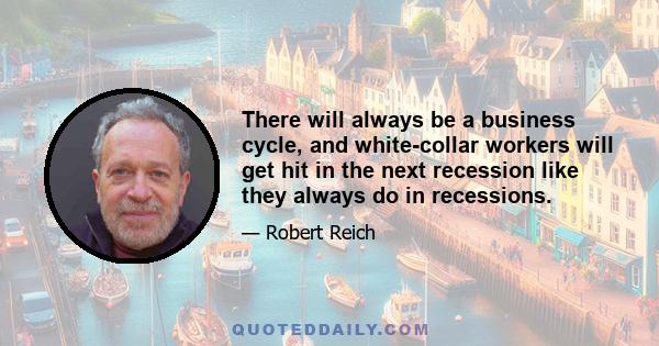 There will always be a business cycle, and white-collar workers will get hit in the next recession like they always do in recessions.