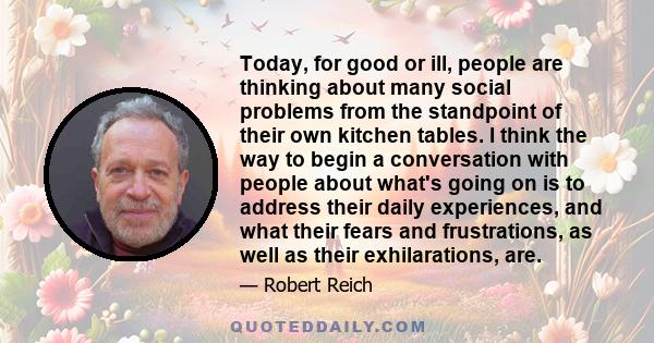 Today, for good or ill, people are thinking about many social problems from the standpoint of their own kitchen tables. I think the way to begin a conversation with people about what's going on is to address their daily 