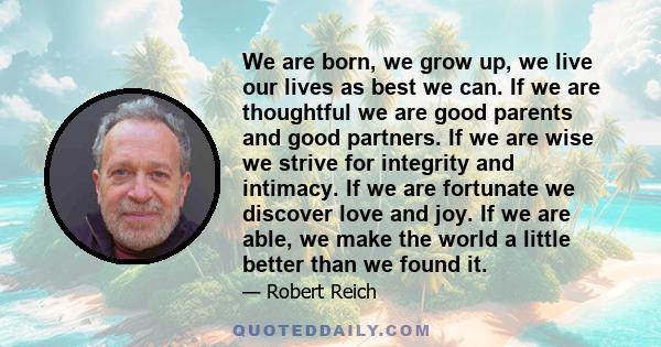 We are born, we grow up, we live our lives as best we can. If we are thoughtful we are good parents and good partners. If we are wise we strive for integrity and intimacy. If we are fortunate we discover love and joy.