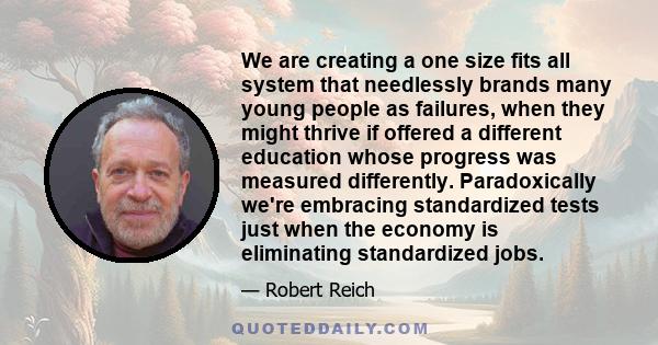 We are creating a one size fits all system that needlessly brands many young people as failures, when they might thrive if offered a different education whose progress was measured differently. Paradoxically we're