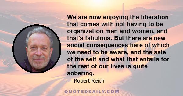 We are now enjoying the liberation that comes with not having to be organization men and women, and that's fabulous. But there are new social consequences here of which we need to be aware, and the sale of the self and