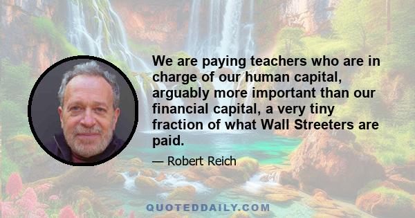 We are paying teachers who are in charge of our human capital, arguably more important than our financial capital, a very tiny fraction of what Wall Streeters are paid.