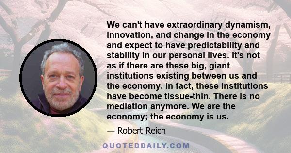 We can't have extraordinary dynamism, innovation, and change in the economy and expect to have predictability and stability in our personal lives. It's not as if there are these big, giant institutions existing between