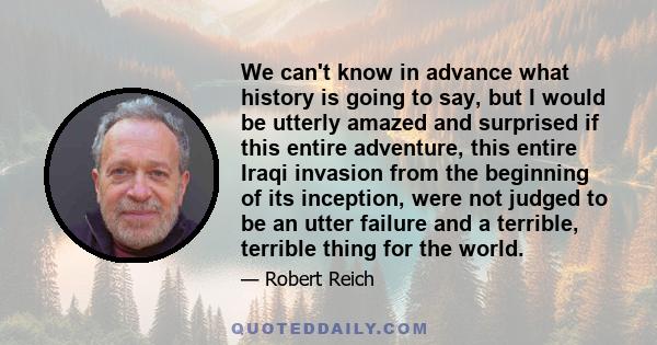 We can't know in advance what history is going to say, but I would be utterly amazed and surprised if this entire adventure, this entire Iraqi invasion from the beginning of its inception, were not judged to be an utter 