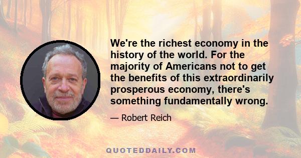 We're the richest economy in the history of the world. For the majority of Americans not to get the benefits of this extraordinarily prosperous economy, there's something fundamentally wrong.