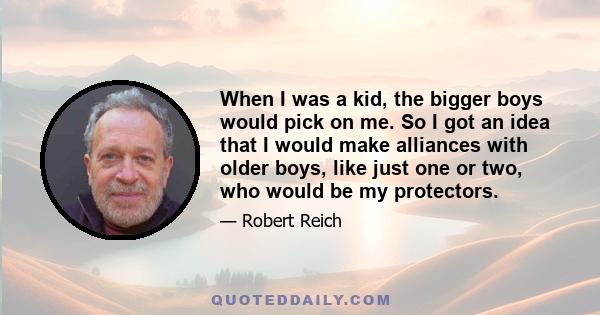 When I was a kid, the bigger boys would pick on me. So I got an idea that I would make alliances with older boys, like just one or two, who would be my protectors.