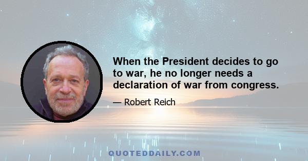 When the President decides to go to war, he no longer needs a declaration of war from congress.