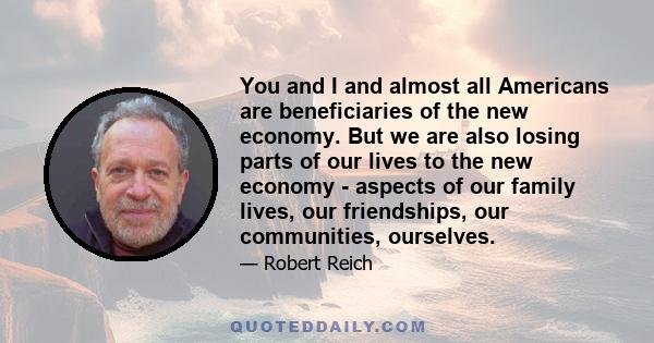 You and I and almost all Americans are beneficiaries of the new economy. But we are also losing parts of our lives to the new economy - aspects of our family lives, our friendships, our communities, ourselves.