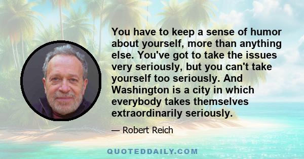 You have to keep a sense of humor about yourself, more than anything else. You've got to take the issues very seriously, but you can't take yourself too seriously. And Washington is a city in which everybody takes