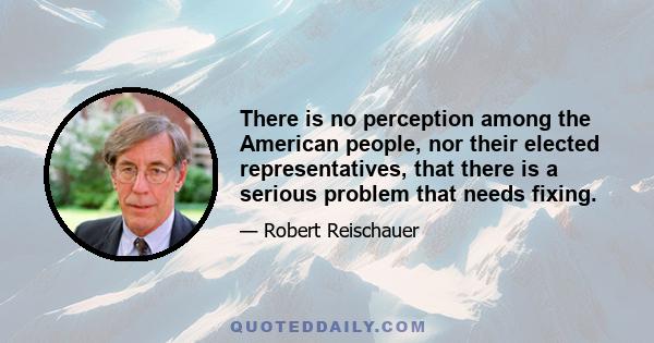 There is no perception among the American people, nor their elected representatives, that there is a serious problem that needs fixing.