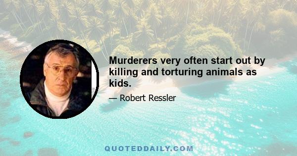 Murderers very often start out by killing and torturing animals as kids.