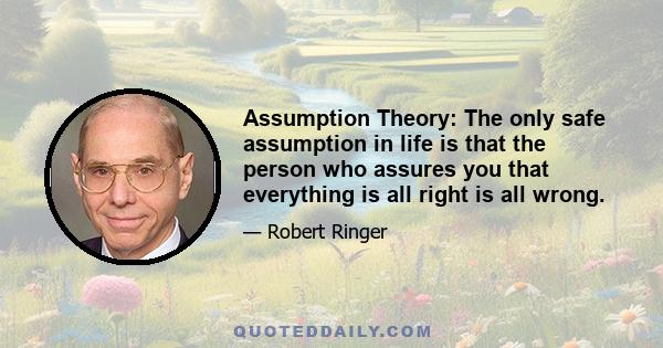 Assumption Theory: The only safe assumption in life is that the person who assures you that everything is all right is all wrong.