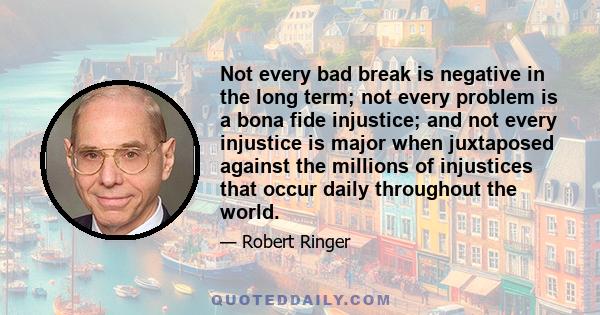 Not every bad break is negative in the long term; not every problem is a bona fide injustice; and not every injustice is major when juxtaposed against the millions of injustices that occur daily throughout the world.