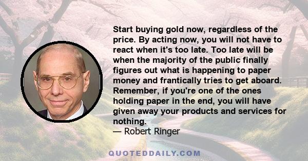 Start buying gold now, regardless of the price. By acting now, you will not have to react when it's too late. Too late will be when the majority of the public finally figures out what is happening to paper money and