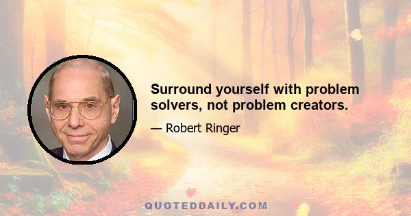 Surround yourself with problem solvers, not problem creators.