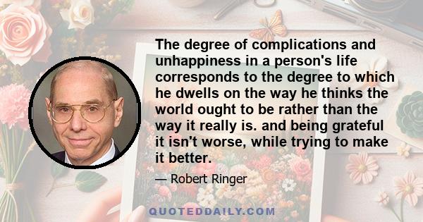 The degree of complications and unhappiness in a person's life corresponds to the degree to which he dwells on the way he thinks the world ought to be rather than the way it really is. and being grateful it isn't worse, 