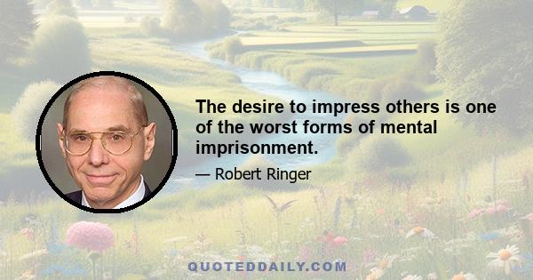 The desire to impress others is one of the worst forms of mental imprisonment.