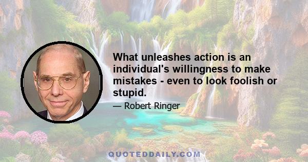 What unleashes action is an individual's willingness to make mistakes - even to look foolish or stupid.