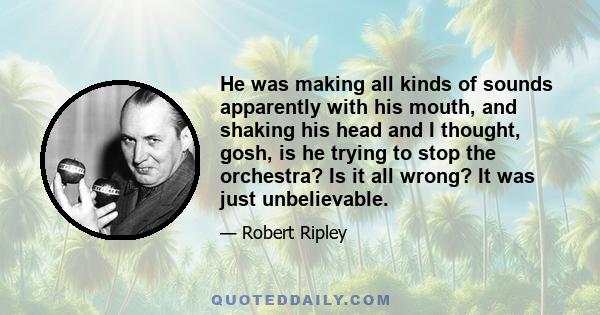 He was making all kinds of sounds apparently with his mouth, and shaking his head and I thought, gosh, is he trying to stop the orchestra? Is it all wrong? It was just unbelievable.