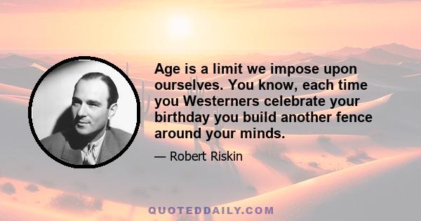 Age is a limit we impose upon ourselves. You know, each time you Westerners celebrate your birthday you build another fence around your minds.