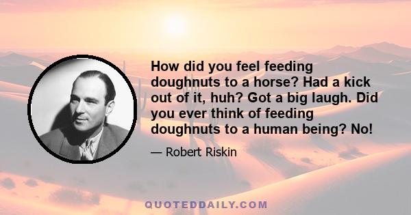 How did you feel feeding doughnuts to a horse? Had a kick out of it, huh? Got a big laugh. Did you ever think of feeding doughnuts to a human being? No!