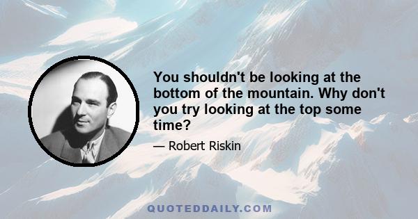 You shouldn't be looking at the bottom of the mountain. Why don't you try looking at the top some time?